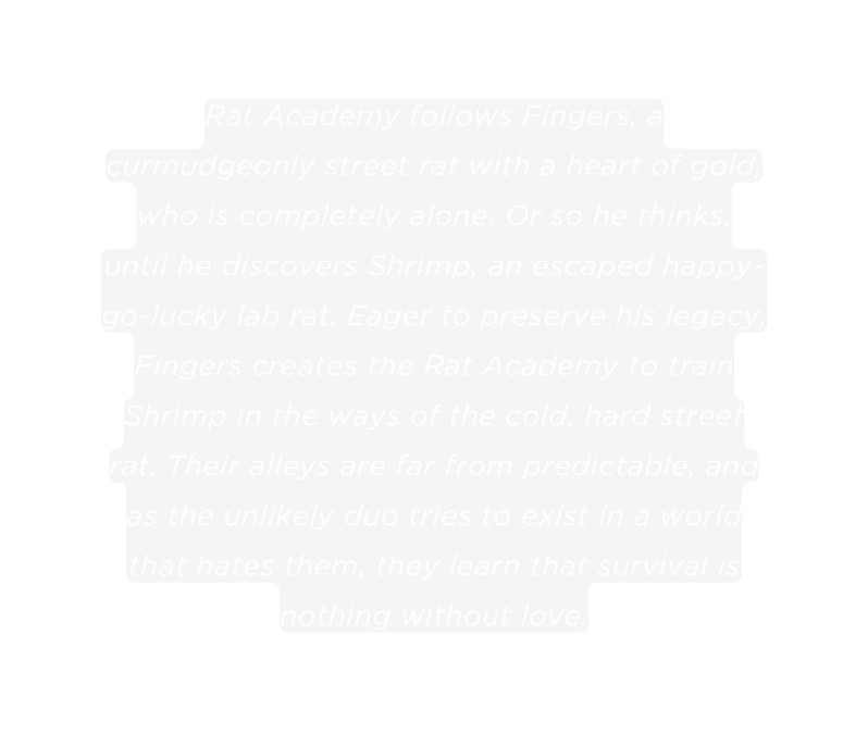 Rat Academy follows Fingers a curmudgeonly street rat with a heart of gold who is completely alone Or so he thinks until he discovers Shrimp an escaped happy go lucky lab rat Eager to preserve his legacy Fingers creates the Rat Academy to train Shrimp in the ways of the cold hard street rat Their alleys are far from predictable and as the unlikely duo tries to exist in a world that hates them they learn that survival is nothing without love